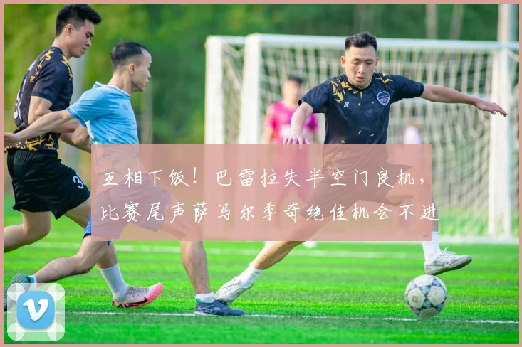互相下饭！巴雷拉失半空门良机，比赛尾声萨马尔季奇绝佳机会不进