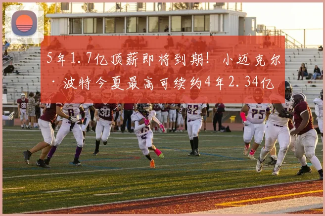 5年1.7亿顶薪即将到期！小迈克尔·波特今夏最高可续约4年2.34亿