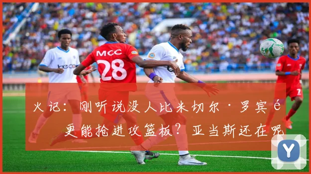 火记：刚听说没人比米切尔·罗宾逊更能抢进攻篮板？亚当斯还在呢