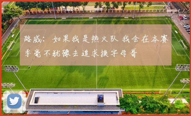 路威：如果我是热火队 我会在本赛季毫不犹豫去追求换字母哥