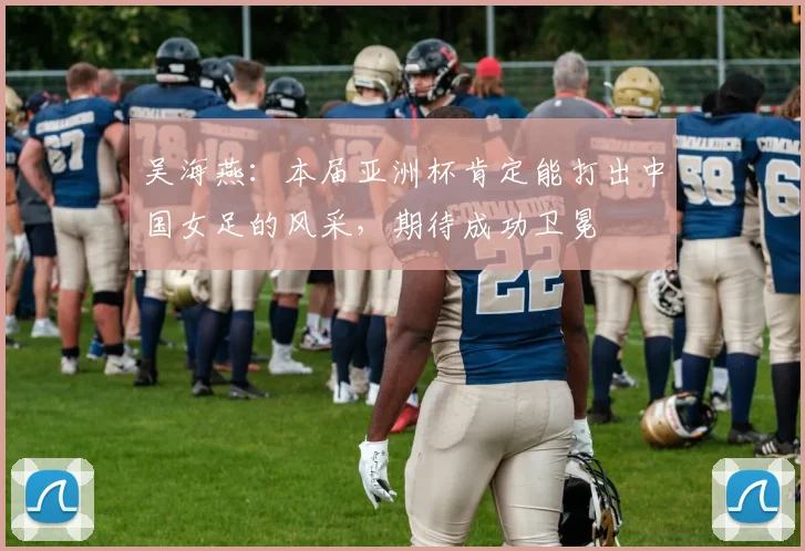 吴海燕：本届亚洲杯肯定能打出中国女足的风采，期待成功卫冕
