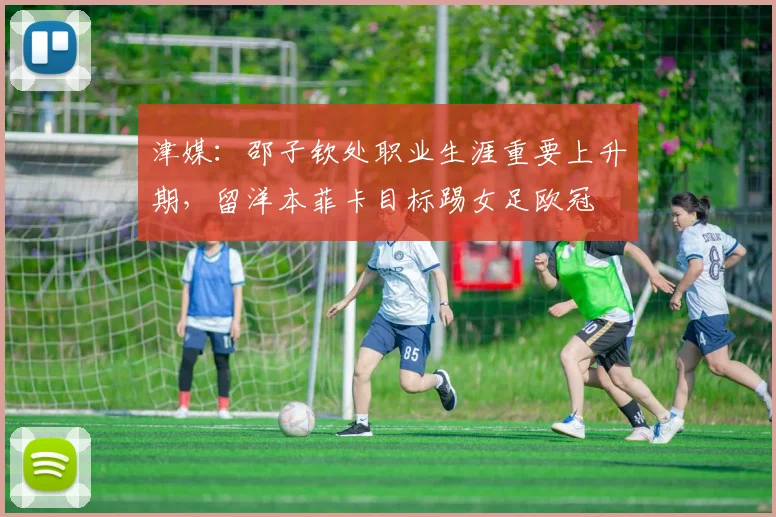 津媒：邵子钦处职业生涯重要上升期，留洋本菲卡目标踢女足欧冠