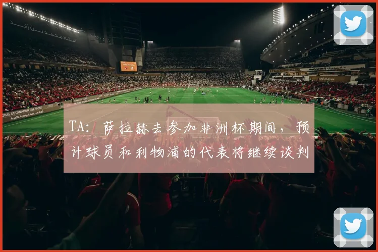 TA：萨拉赫去参加非洲杯期间，预计球员和利物浦的代表将继续谈判