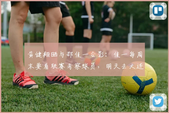 黄健翔晒与邵佳一合影：佳一每周末要看联赛考察球员，明天去大连