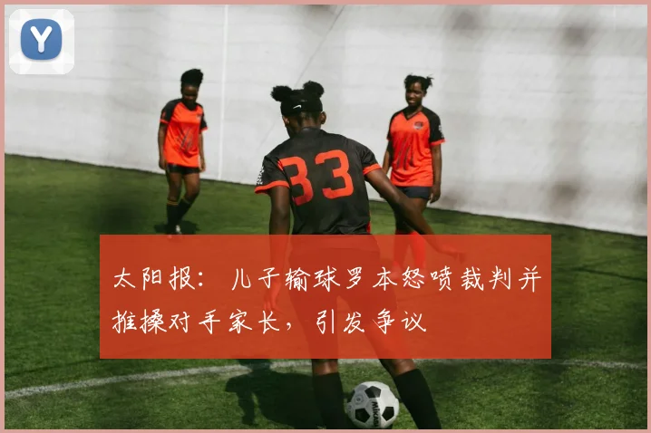 太阳报：儿子输球罗本怒喷裁判并推搡对手家长，引发争议