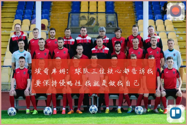 埃奇库姆：球队三位核心都告诉我要保持侵略性 我就是做我自己