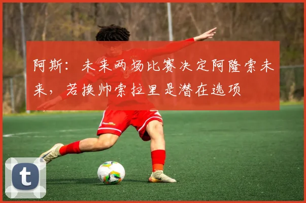阿斯：未来两场比赛决定阿隆索未来，若换帅索拉里是潜在选项