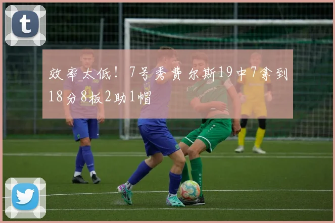 效率太低！7号秀费尔斯19中7拿到18分8板2助1帽